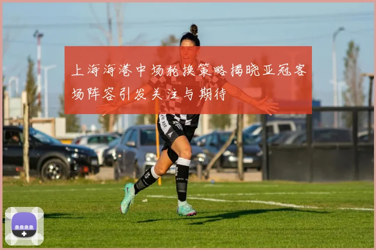 上海海港中场轮换策略揭晓亚冠客场阵容引发关注与期待